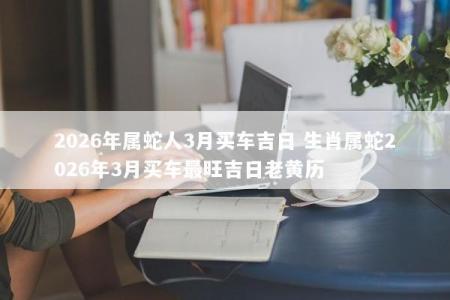 2026年属蛇人3月买车吉日 生肖属蛇2026年3月买车最旺吉日老黄历